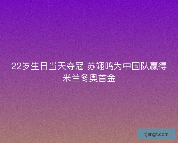 22岁生日当天夺冠 苏翊鸣为中国队赢得米兰冬奥首金