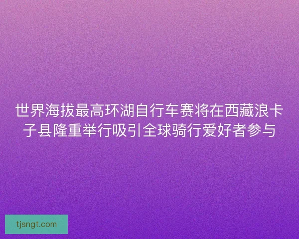 世界海拔最高环湖自行车赛将在西藏浪卡子县隆重举行吸引全球骑行爱好者参与 世界海拔最高环湖自行车赛将在西藏浪卡子县隆重举行吸引全球骑行爱好者参与