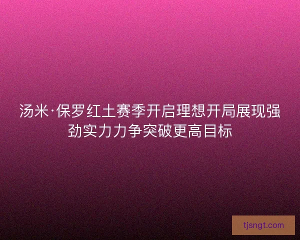 汤米·保罗红土赛季开启理想开局展现强劲实力力争突破更高目标