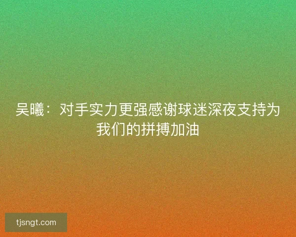 吴曦：对手实力更强感谢球迷深夜支持为我们的拼搏加油