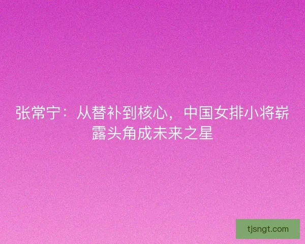 张常宁：从替补到核心，中国女排小将崭露头角成未来之星