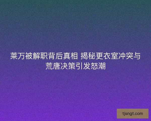莱万被解职背后真相 揭秘更衣室冲突与荒唐决策引发怒潮