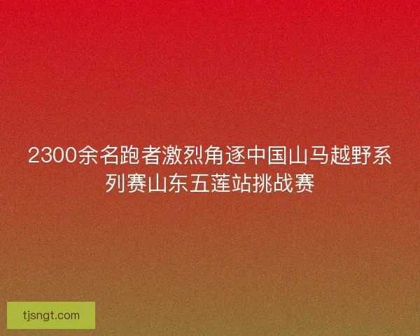 2300余名跑者激烈角逐中国山马越野系列赛山东五莲站挑战赛