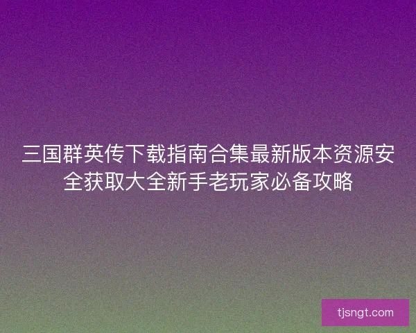 三国群英传下载指南合集最新版本资源安全获取大全新手老玩家必备攻略 三国群英传下载指南合集最新版本资源安全获取大全新手老玩家必备攻略