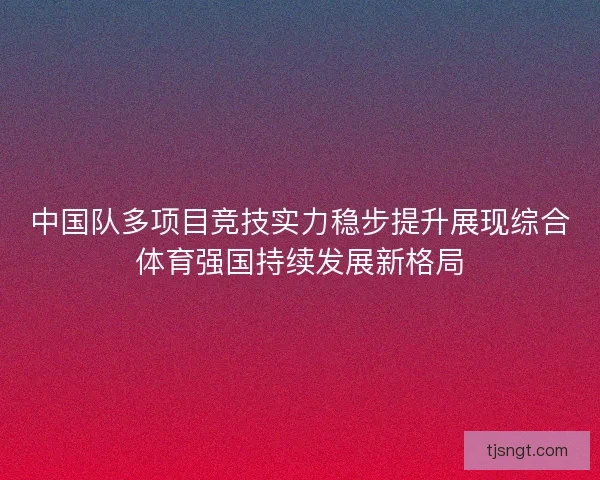 中国队多项目竞技实力稳步提升展现综合体育强国持续发展新格局 中国队多项目竞技实力稳步提升展现综合体育强国持续发展新格局