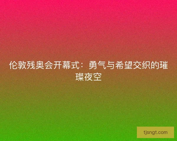 伦敦残奥会开幕式:勇气与希望交织的璀璨夜空 伦敦残奥会开幕式:勇气与希望交织的璀璨夜空