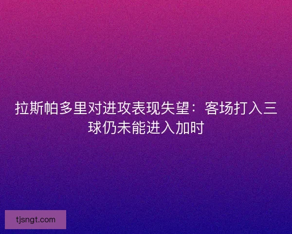 拉斯帕多里对进攻表现失望:客场打入三球仍未能进入加时 拉斯帕多里对进攻表现失望:客场打入三球仍未能进入加时
