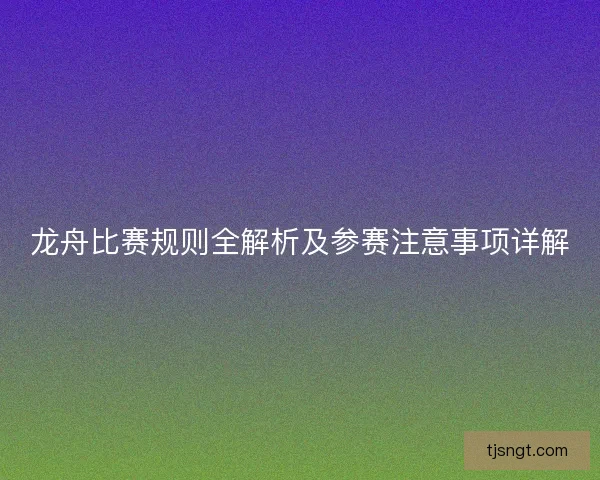 龙舟比赛规则全解析及参赛注意事项详解 龙舟比赛规则全解析及参赛注意事项详解