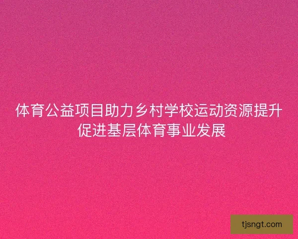 体育公益项目助力乡村学校运动资源提升 促进基层体育事业发展 体育公益项目助力乡村学校运动资源提升 促进基层体育事业发展