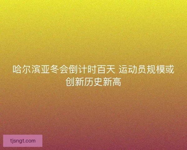 哈尔滨亚冬会倒计时百天 运动员规模或创新历史新高