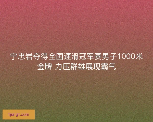 宁忠岩夺得全国速滑冠军赛男子1000米金牌 力压群雄展现霸气 宁忠岩夺得全国速滑冠军赛男子1000米金牌 力压群雄展现霸气