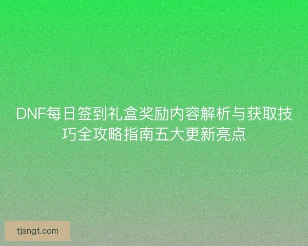 DNF每日签到礼盒奖励内容解析与获取技巧全攻略指南五大更新亮点