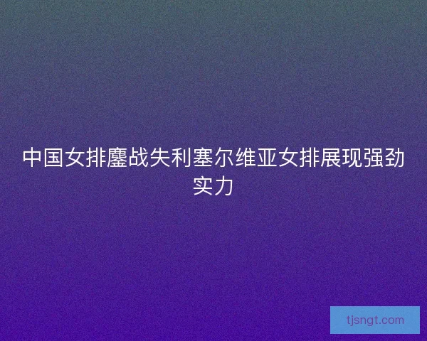 中国女排鏖战失利塞尔维亚女排展现强劲实力 中国女排鏖战失利塞尔维亚女排展现强劲实力
