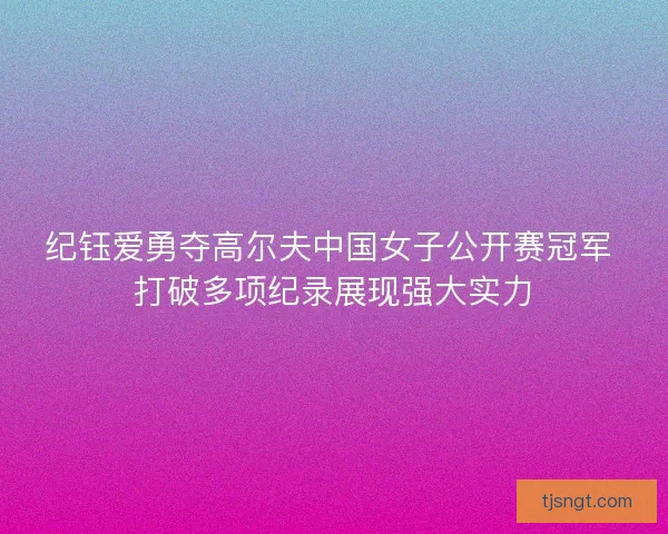 纪钰爱勇夺高尔夫中国女子公开赛冠军 打破多项纪录展现强大实力