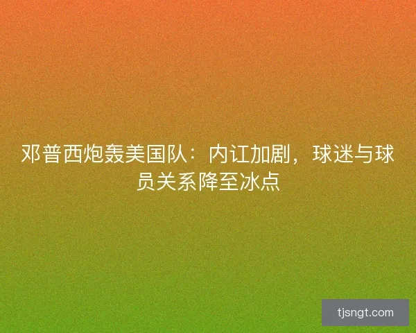 邓普西炮轰美国队：内讧加剧，球迷与球员关系降至冰点