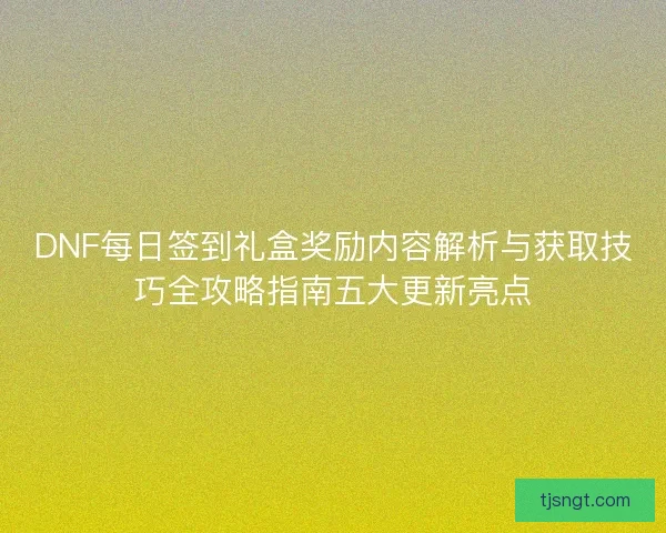 DNF每日签到礼盒奖励内容解析与获取技巧全攻略指南五大更新亮点