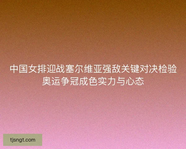 中国女排迎战塞尔维亚强敌关键对决检验奥运争冠成色实力与心态 中国女排迎战塞尔维亚强敌关键对决检验奥运争冠成色实力与心态