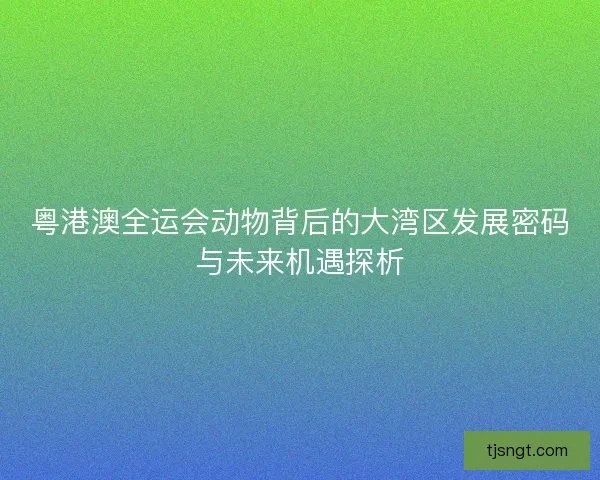 粤港澳全运会动物背后的大湾区发展密码与未来机遇探析 粤港澳全运会动物背后的大湾区发展密码与未来机遇探析