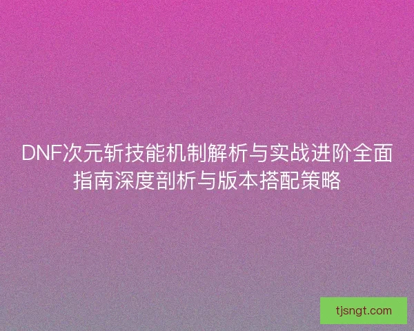 DNF次元斩技能机制解析与实战进阶全面指南深度剖析与版本搭配策略