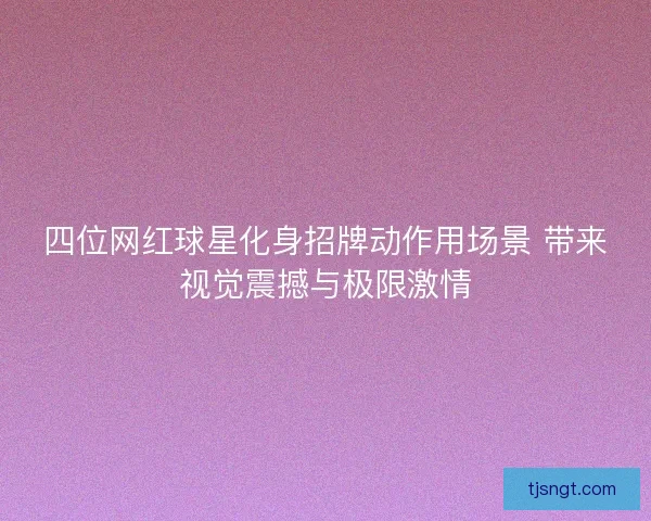 四位网红球星化身招牌动作用场景 带来视觉震撼与极限激情 四位网红球星化身招牌动作用场景 带来视觉震撼与极限激情