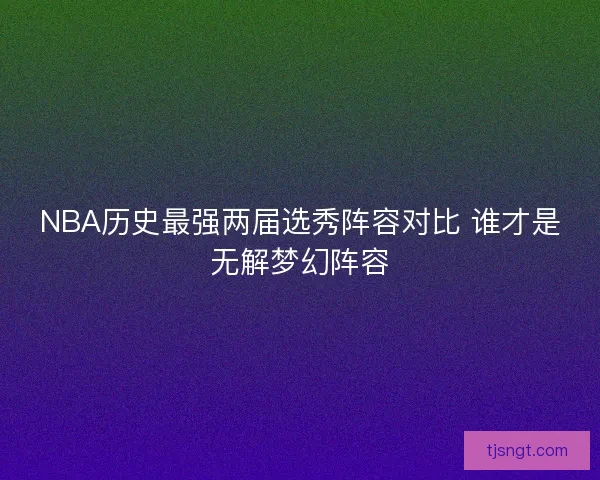 NBA历史最强两届选秀阵容对比 谁才是无解梦幻阵容