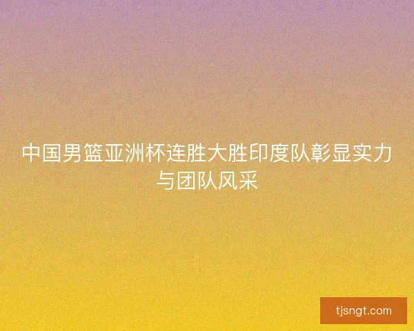 中国男篮亚洲杯连胜大胜印度队彰显实力与团队风采