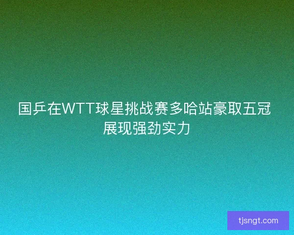 国乒在WTT球星挑战赛多哈站豪取五冠 展现强劲实力 国乒在WTT球星挑战赛多哈站豪取五冠 展现强劲实力