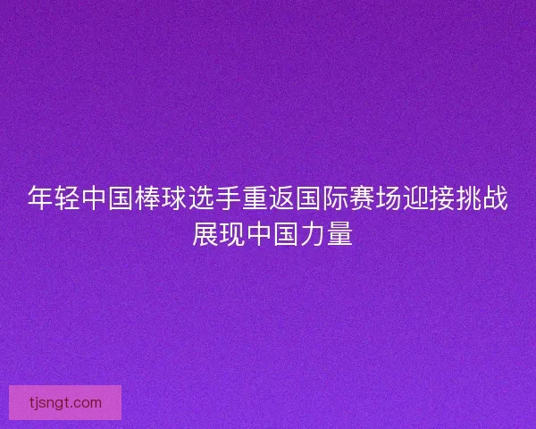 年轻中国棒球选手重返国际赛场迎接挑战 展现中国力量
