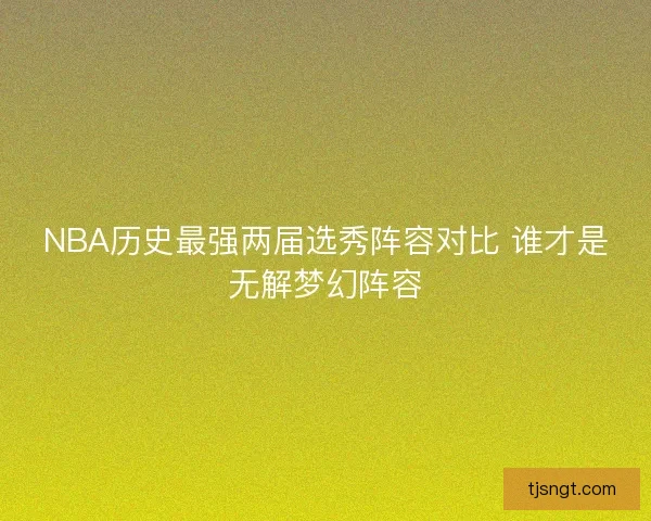 NBA历史最强两届选秀阵容对比 谁才是无解梦幻阵容 NBA历史最强两届选秀阵容对比 谁才是无解梦幻阵容