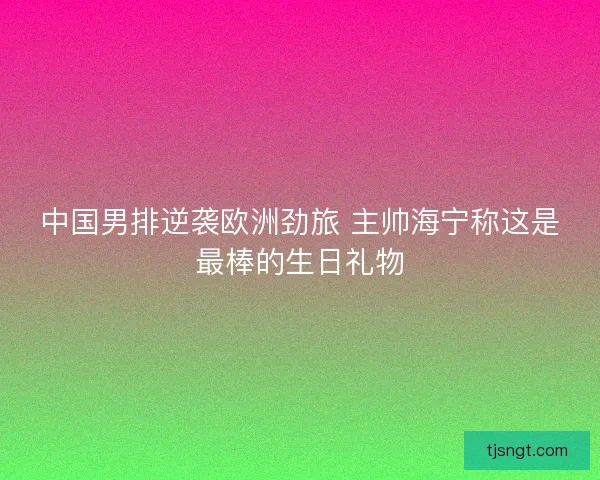 中国男排逆袭欧洲劲旅 主帅海宁称这是最棒的生日礼物 中国男排逆袭欧洲劲旅 主帅海宁称这是最棒的生日礼物