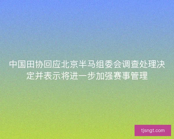 中国田协回应北京半马组委会调查处理决定并表示将进一步加强赛事管理
