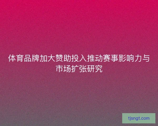体育品牌加大赞助投入推动赛事影响力与市场扩张研究 体育品牌加大赞助投入推动赛事影响力与市场扩张研究