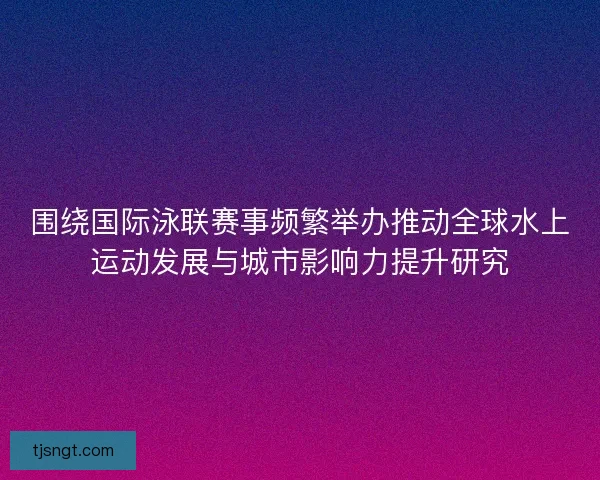 围绕国际泳联赛事频繁举办推动全球水上运动发展与城市影响力提升研究 围绕国际泳联赛事频繁举办推动全球水上运动发展与城市影响力提升研究