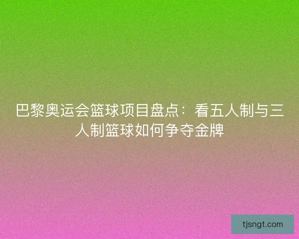 巴黎奥运会篮球项目盘点:看五人制与三人制篮球如何争夺金牌 巴黎奥运会篮球项目盘点:看五人制与三人制篮球如何争夺金牌